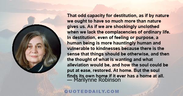 That odd capacity for destitution, as if by nature we ought to have so much more than nature gives us. As if we are shockingly unclothed when we lack the complacencies of ordinary life. In destitution, even of feeling