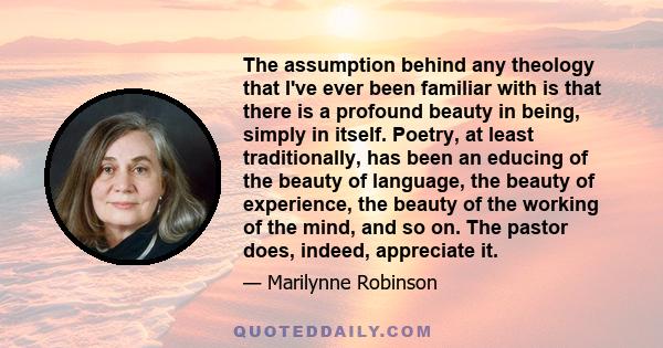 The assumption behind any theology that I've ever been familiar with is that there is a profound beauty in being, simply in itself. Poetry, at least traditionally, has been an educing of the beauty of language, the