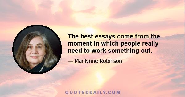 The best essays come from the moment in which people really need to work something out.