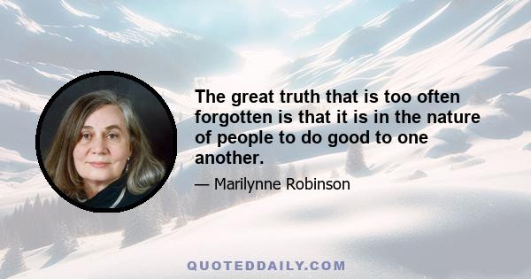 The great truth that is too often forgotten is that it is in the nature of people to do good to one another.