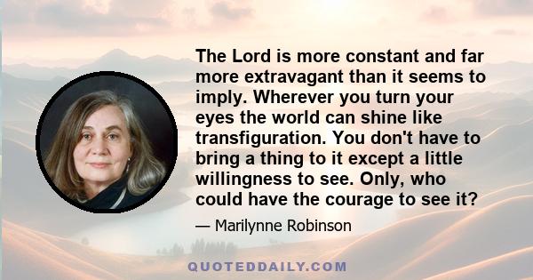 The Lord is more constant and far more extravagant than it seems to imply. Wherever you turn your eyes the world can shine like transfiguration. You don't have to bring a thing to it except a little willingness to see.