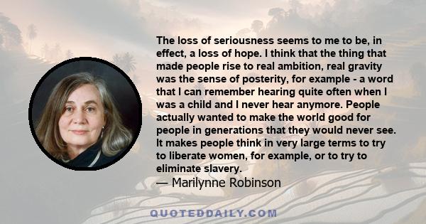 The loss of seriousness seems to me to be, in effect, a loss of hope. I think that the thing that made people rise to real ambition, real gravity was the sense of posterity, for example - a word that I can remember