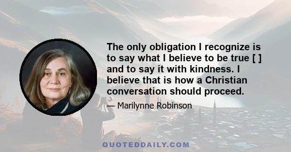 The only obligation I recognize is to say what I believe to be true [ ] and to say it with kindness. I believe that is how a Christian conversation should proceed.