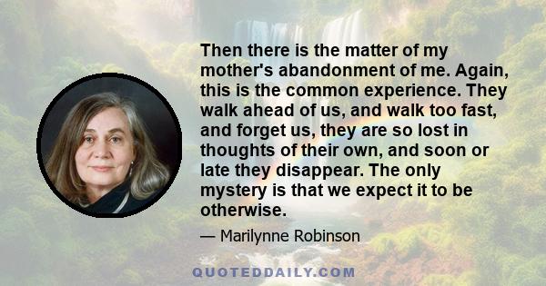 Then there is the matter of my mother's abandonment of me. Again, this is the common experience. They walk ahead of us, and walk too fast, and forget us, they are so lost in thoughts of their own, and soon or late they