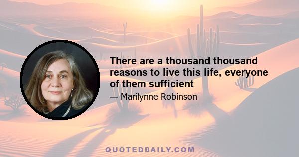 There are a thousand thousand reasons to live this life, everyone of them sufficient