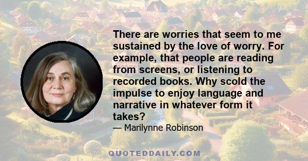 There are worries that seem to me sustained by the love of worry. For example, that people are reading from screens, or listening to recorded books. Why scold the impulse to enjoy language and narrative in whatever form 