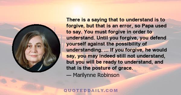 There is a saying that to understand is to forgive, but that is an error, so Papa used to say. You must forgive in order to understand. Until you forgive, you defend yourself against the possibility of understanding.