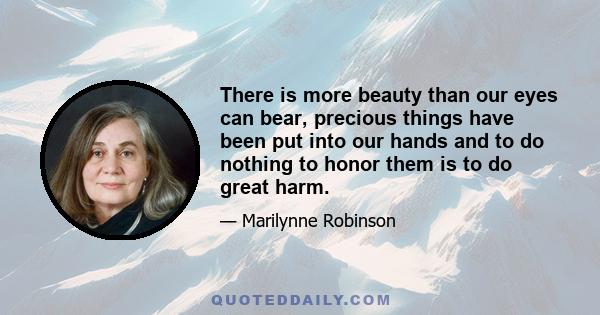 There is more beauty than our eyes can bear, precious things have been put into our hands and to do nothing to honor them is to do great harm.