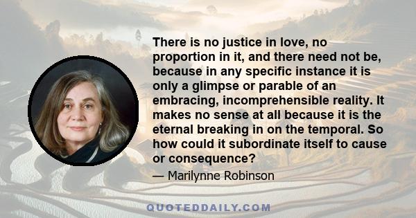 There is no justice in love, no proportion in it, and there need not be, because in any specific instance it is only a glimpse or parable of an embracing, incomprehensible reality. It makes no sense at all because it is 