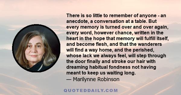 There is so little to remember of anyone - an anecdote, a conversation at a table. But every memory is turned over and over again, every word, however chance, written in the heart in the hope that memory will fulfill