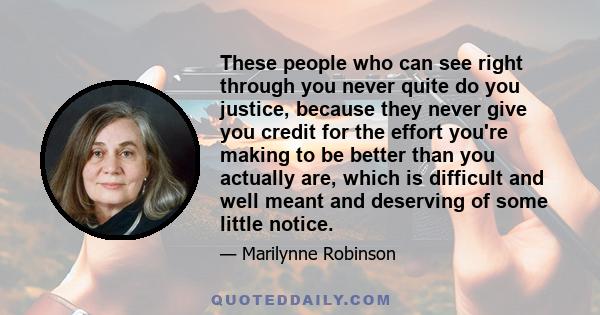 These people who can see right through you never quite do you justice, because they never give you credit for the effort you're making to be better than you actually are, which is difficult and well meant and deserving