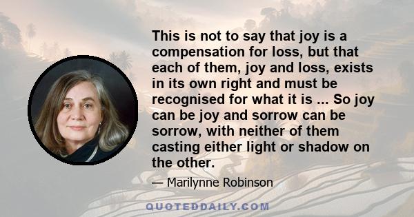 This is not to say that joy is a compensation for loss, but that each of them, joy and loss, exists in its own right and must be recognised for what it is ... So joy can be joy and sorrow can be sorrow, with neither of