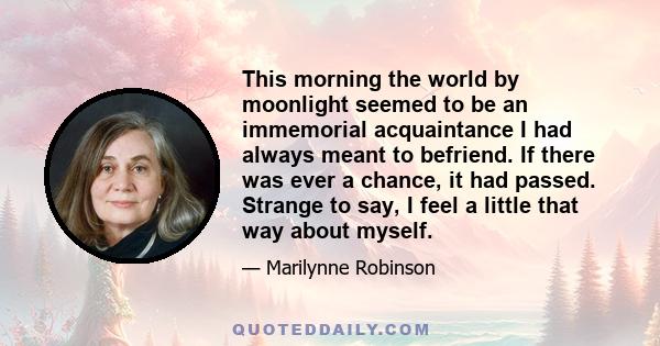 This morning the world by moonlight seemed to be an immemorial acquaintance I had always meant to befriend. If there was ever a chance, it had passed. Strange to say, I feel a little that way about myself.