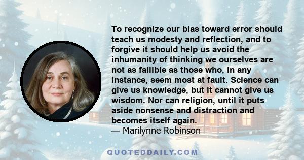 To recognize our bias toward error should teach us modesty and reflection, and to forgive it should help us avoid the inhumanity of thinking we ourselves are not as fallible as those who, in any instance, seem most at