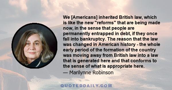 We [Americans] inherited British law, which is like the new reforms that are being made now, in the sense that people are permanently entrapped in debt, if they once fall into bankruptcy. The reason that the law was