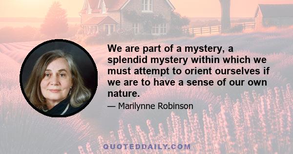 We are part of a mystery, a splendid mystery within which we must attempt to orient ourselves if we are to have a sense of our own nature.