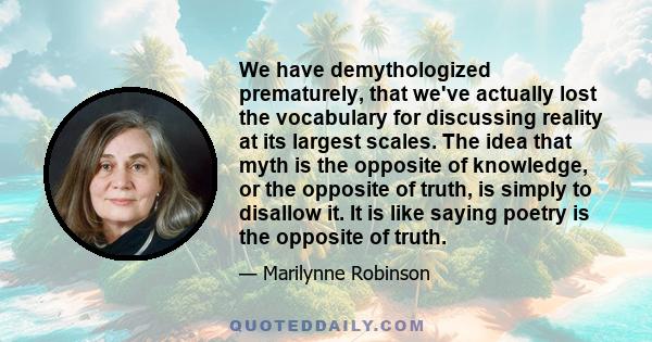 We have demythologized prematurely, that we've actually lost the vocabulary for discussing reality at its largest scales. The idea that myth is the opposite of knowledge, or the opposite of truth, is simply to disallow