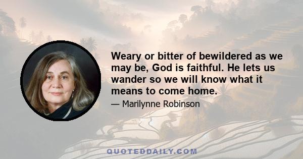 Weary or bitter of bewildered as we may be, God is faithful. He lets us wander so we will know what it means to come home.