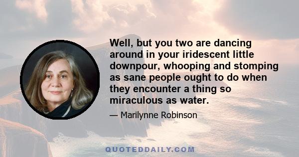 Well, but you two are dancing around in your iridescent little downpour, whooping and stomping as sane people ought to do when they encounter a thing so miraculous as water.