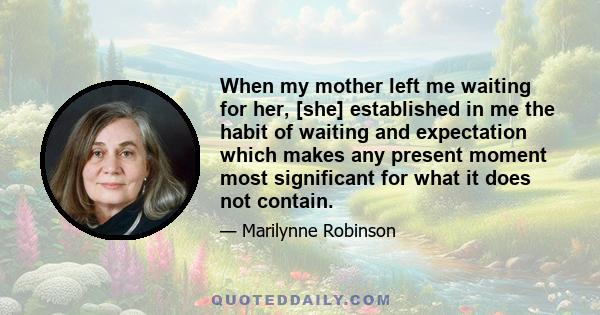 When my mother left me waiting for her, [she] established in me the habit of waiting and expectation which makes any present moment most significant for what it does not contain.