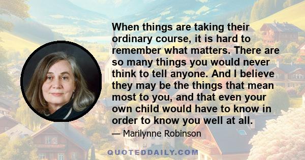 When things are taking their ordinary course, it is hard to remember what matters. There are so many things you would never think to tell anyone. And I believe they may be the things that mean most to you, and that even 