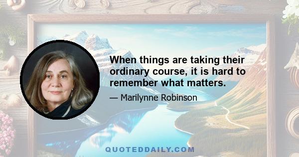 When things are taking their ordinary course, it is hard to remember what matters.