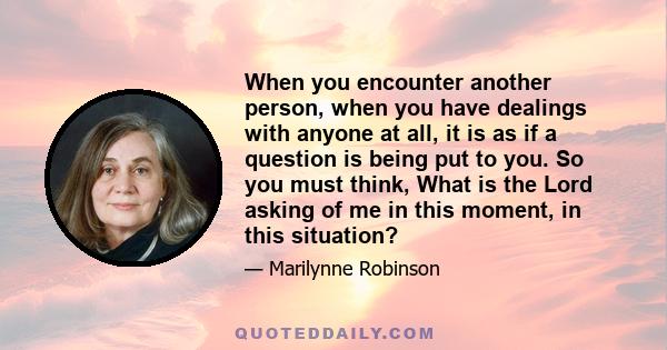 When you encounter another person, when you have dealings with anyone at all, it is as if a question is being put to you. So you must think, What is the Lord asking of me in this moment, in this situation?