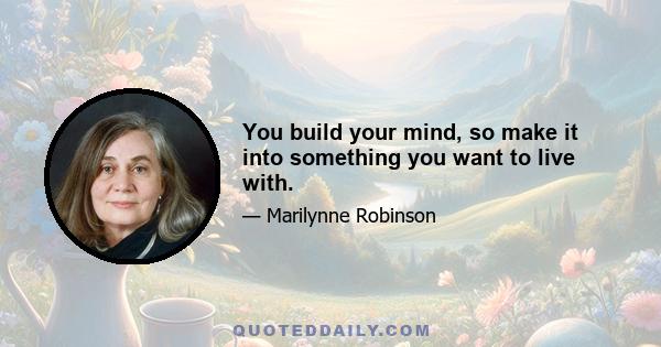 You build your mind, so make it into something you want to live with.