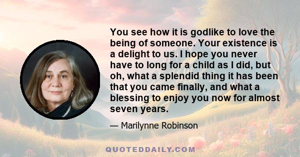 You see how it is godlike to love the being of someone. Your existence is a delight to us. I hope you never have to long for a child as I did, but oh, what a splendid thing it has been that you came finally, and what a