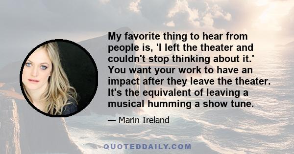 My favorite thing to hear from people is, 'I left the theater and couldn't stop thinking about it.' You want your work to have an impact after they leave the theater. It's the equivalent of leaving a musical humming a