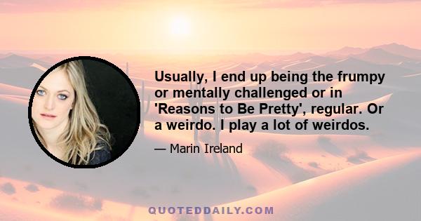 Usually, I end up being the frumpy or mentally challenged or in 'Reasons to Be Pretty', regular. Or a weirdo. I play a lot of weirdos.