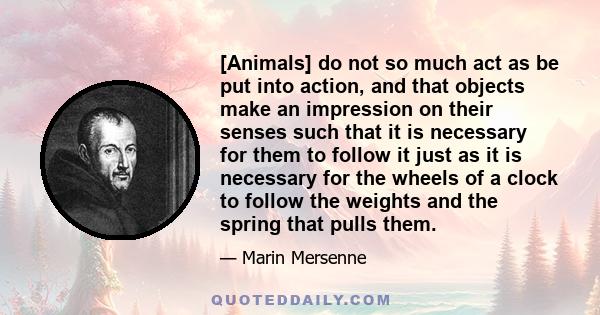 [Animals] do not so much act as be put into action, and that objects make an impression on their senses such that it is necessary for them to follow it just as it is necessary for the wheels of a clock to follow the