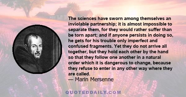 The sciences have sworn among themselves an inviolable partnership; it is almost impossible to separate them, for they would rather suffer than be torn apart; and if anyone persists in doing so, he gets for his trouble