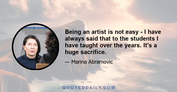 Being an artist is not easy - I have always said that to the students I have taught over the years. It's a huge sacrifice.