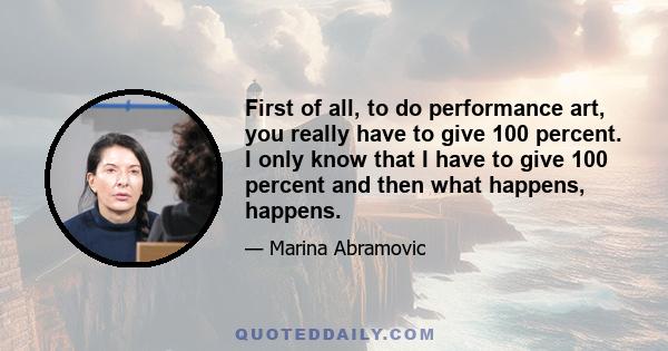 First of all, to do performance art, you really have to give 100 percent. I only know that I have to give 100 percent and then what happens, happens.