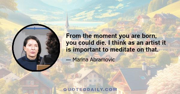 From the moment you are born, you could die. I think as an artist it is important to meditate on that.