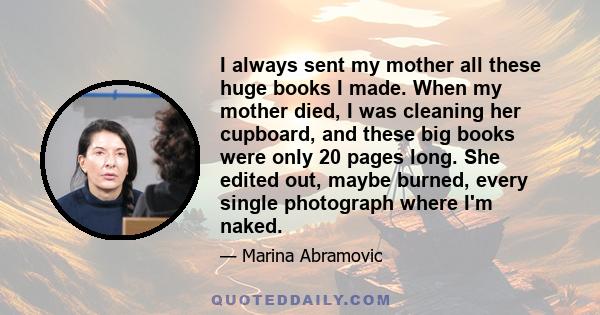 I always sent my mother all these huge books I made. When my mother died, I was cleaning her cupboard, and these big books were only 20 pages long. She edited out, maybe burned, every single photograph where I'm naked.