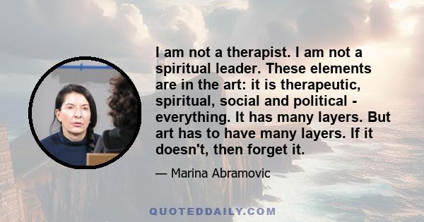 I am not a therapist. I am not a spiritual leader. These elements are in the art: it is therapeutic, spiritual, social and political - everything. It has many layers. But art has to have many layers. If it doesn't, then 