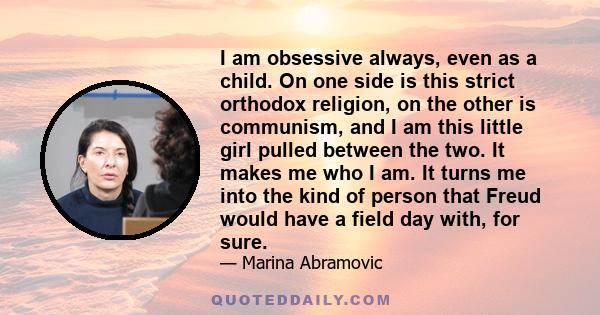 I am obsessive always, even as a child. On one side is this strict orthodox religion, on the other is communism, and I am this little girl pulled between the two. It makes me who I am. It turns me into the kind of