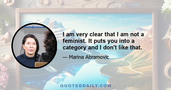 I am very clear that I am not a feminist. It puts you into a category and I don't like that.