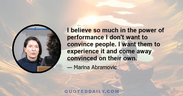 I believe so much in the power of performance I don't want to convince people. I want them to experience it and come away convinced on their own.