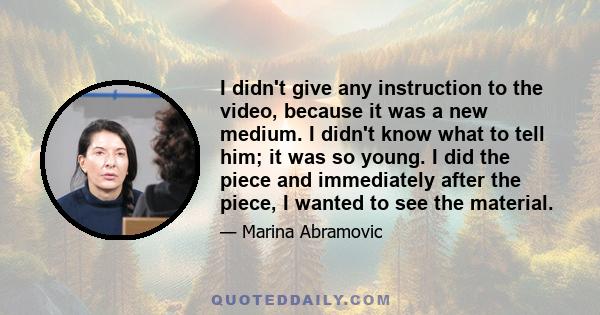 I didn't give any instruction to the video, because it was a new medium. I didn't know what to tell him; it was so young. I did the piece and immediately after the piece, I wanted to see the material.