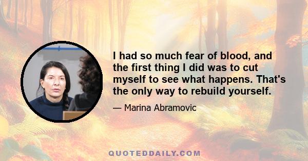 I had so much fear of blood, and the first thing I did was to cut myself to see what happens. That's the only way to rebuild yourself.