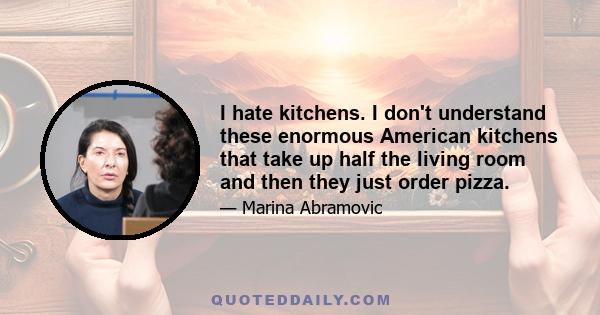 I hate kitchens. I don't understand these enormous American kitchens that take up half the living room and then they just order pizza.