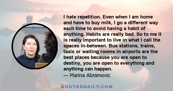 I hate repetition. Even when I am home and have to buy milk, I go a different way each time to avoid having a habit of anything. Habits are really bad. So to me it is really important to live in what I call the spaces