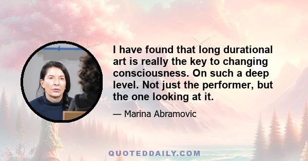 I have found that long durational art is really the key to changing consciousness. On such a deep level. Not just the performer, but the one looking at it.