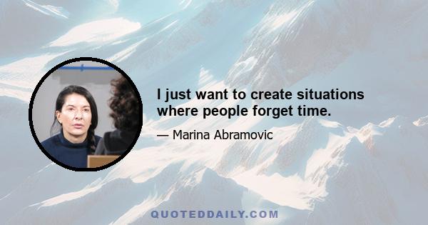 I just want to create situations where people forget time.