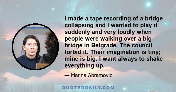 I made a tape recording of a bridge collapsing and I wanted to play it suddenly and very loudly when people were walking over a big bridge in Belgrade. The council forbid it. Their imagination is tiny; mine is big. I