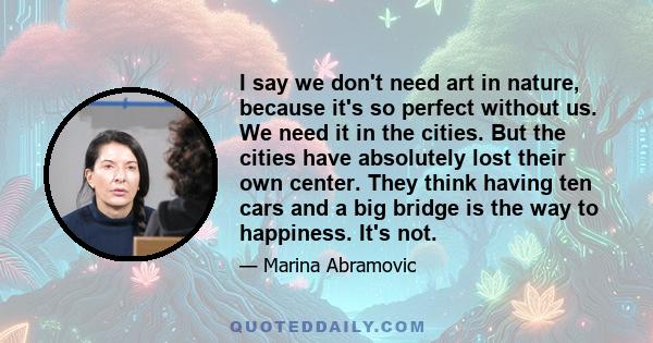 I say we don't need art in nature, because it's so perfect without us. We need it in the cities. But the cities have absolutely lost their own center. They think having ten cars and a big bridge is the way to happiness. 