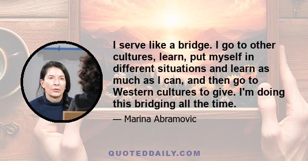 I serve like a bridge. I go to other cultures, learn, put myself in different situations and learn as much as I can, and then go to Western cultures to give. I'm doing this bridging all the time.